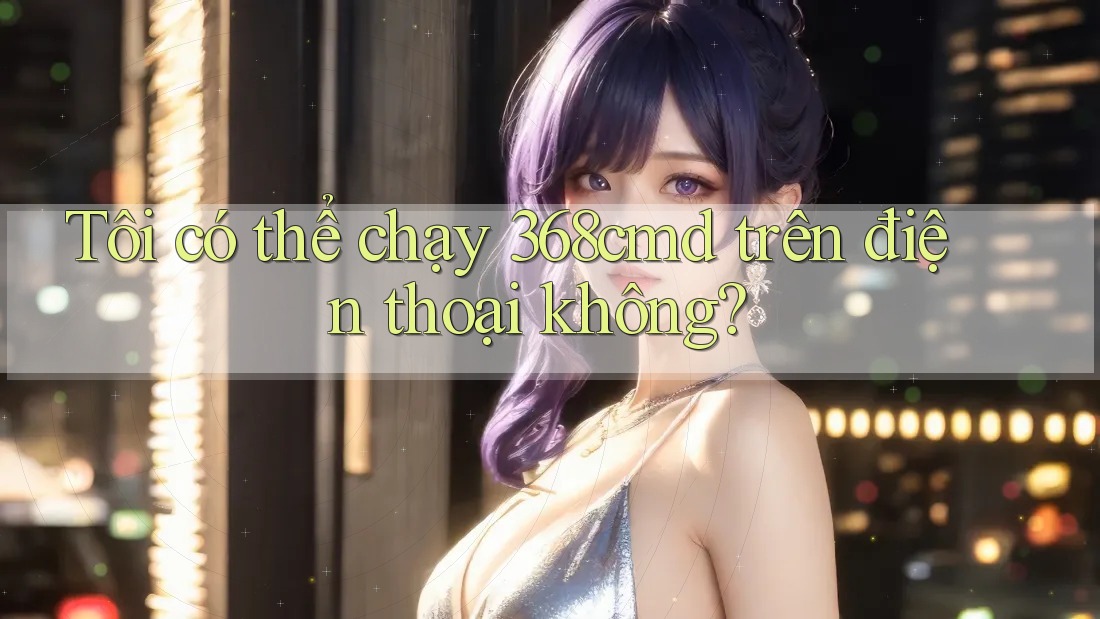Tôi có thể chạy 368cmd trên điện thoại không? Tôi có thể chạy 368cmd trên điện thoại không?