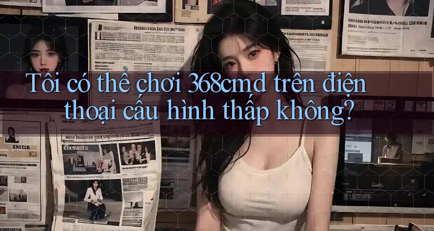 Tôi có thể chơi 368cmd trên điện thoại cấu hình thấp không? Tôi có thể chơi 368cmd trên điện thoại cấu hình thấp không?