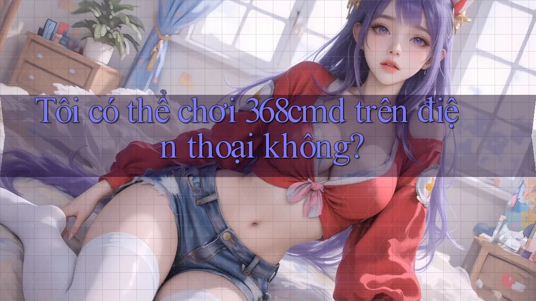 Tôi có thể chơi 368cmd trên điện thoại không? Tôi có thể chơi 368cmd trên điện thoại không?