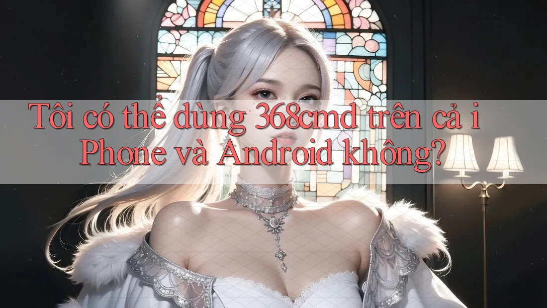 Tôi có thể dùng 368cmd trên cả iPhone và Android không? Tôi có thể dùng 368cmd trên cả iPhone và Android không?