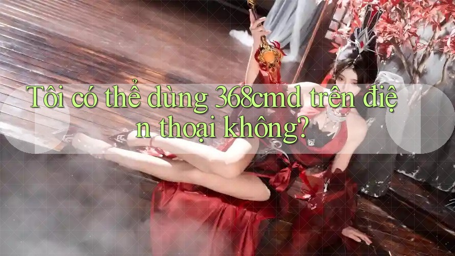 Tôi có thể dùng 368cmd trên điện thoại không? Tôi có thể dùng 368cmd trên điện thoại không?