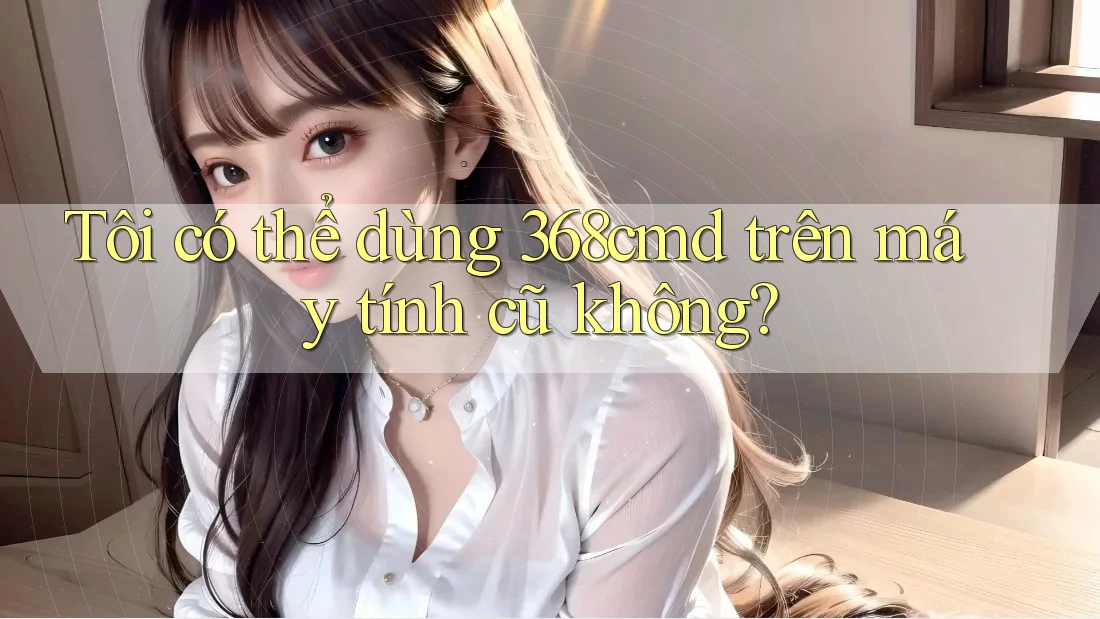 Tôi có thể dùng 368cmd trên máy tính cũ không? Tôi có thể dùng 368cmd trên máy tính cũ không?