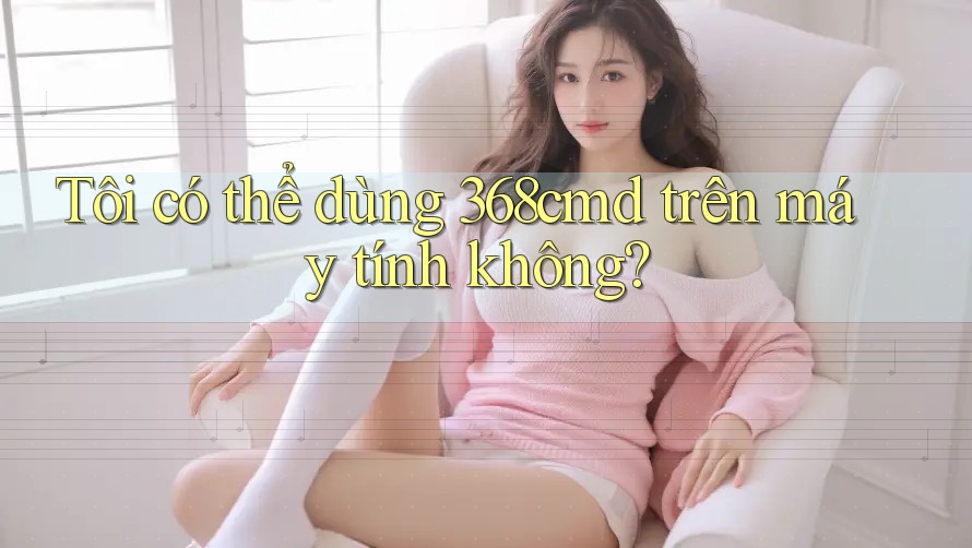 Tôi có thể dùng 368cmd trên máy tính không? Tôi có thể dùng 368cmd trên máy tính không?