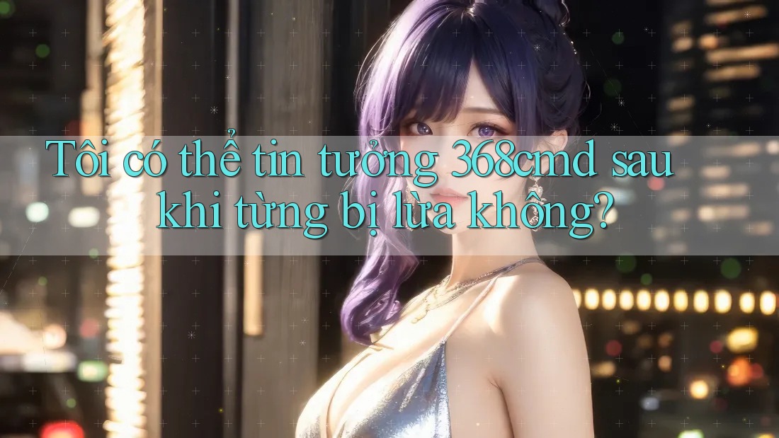 Tôi có thể tin tưởng 368cmd sau khi từng bị lừa không? Tôi có thể tin tưởng 368cmd sau khi từng bị lừa không?