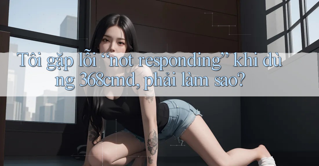 Tôi gặp lỗi “not responding” khi dùng 368cmd, phải làm sao? Tôi gặp lỗi “not responding” khi dùng 368cmd, phải làm sao?