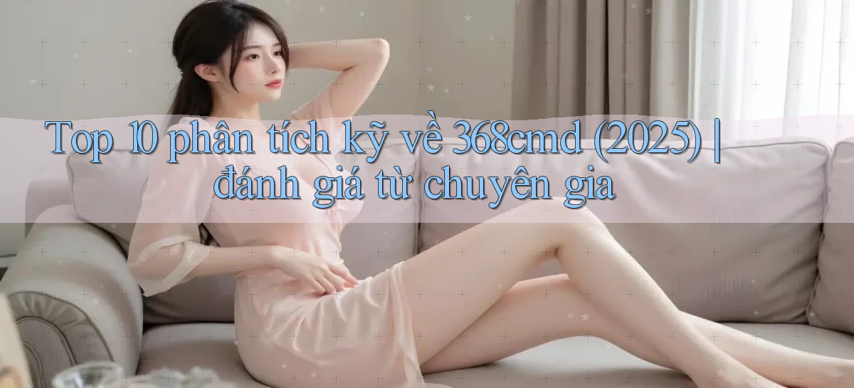 Top 10 phân tích kỹ về 368cmd (2025) đánh giá từ chuyên gia