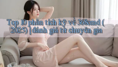 Top 10 phân tích kỹ về 368cmd (2025) đánh giá từ chuyên gia