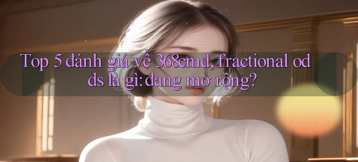 Top 5 đánh giá về 368cmd, fractional odds là gì đang mở rộng