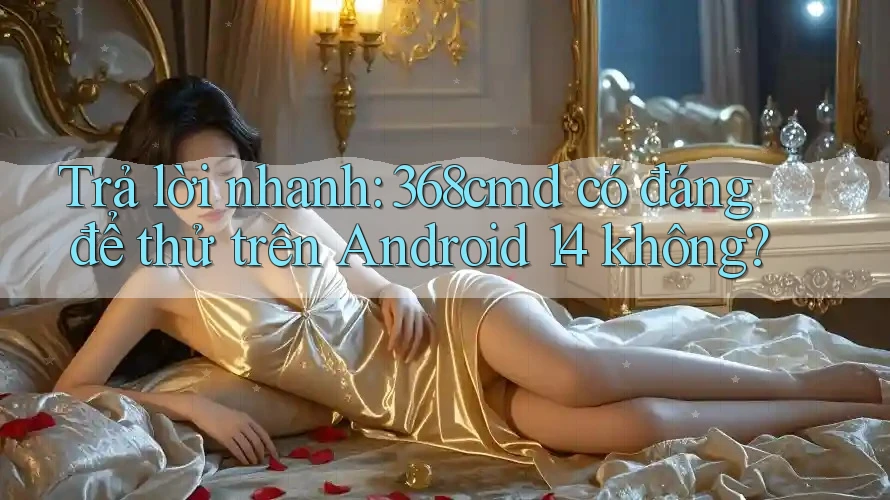 Trả lời nhanh: 368cmd có đáng để thử trên Android 14 không? Trả lời nhanh: 368cmd có đáng để thử trên Android 14 không?