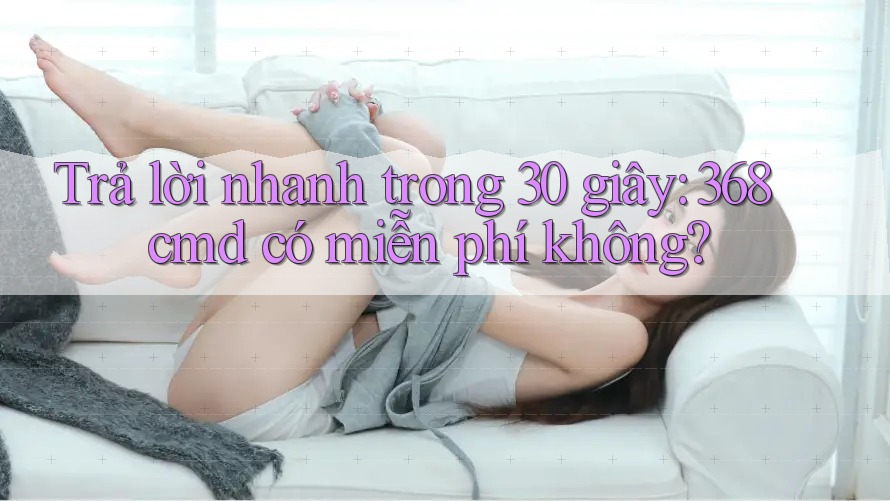 Trả lời nhanh trong 30 giây: 368cmd có miễn phí không? Trả lời nhanh trong 30 giây: 368cmd có miễn phí không?