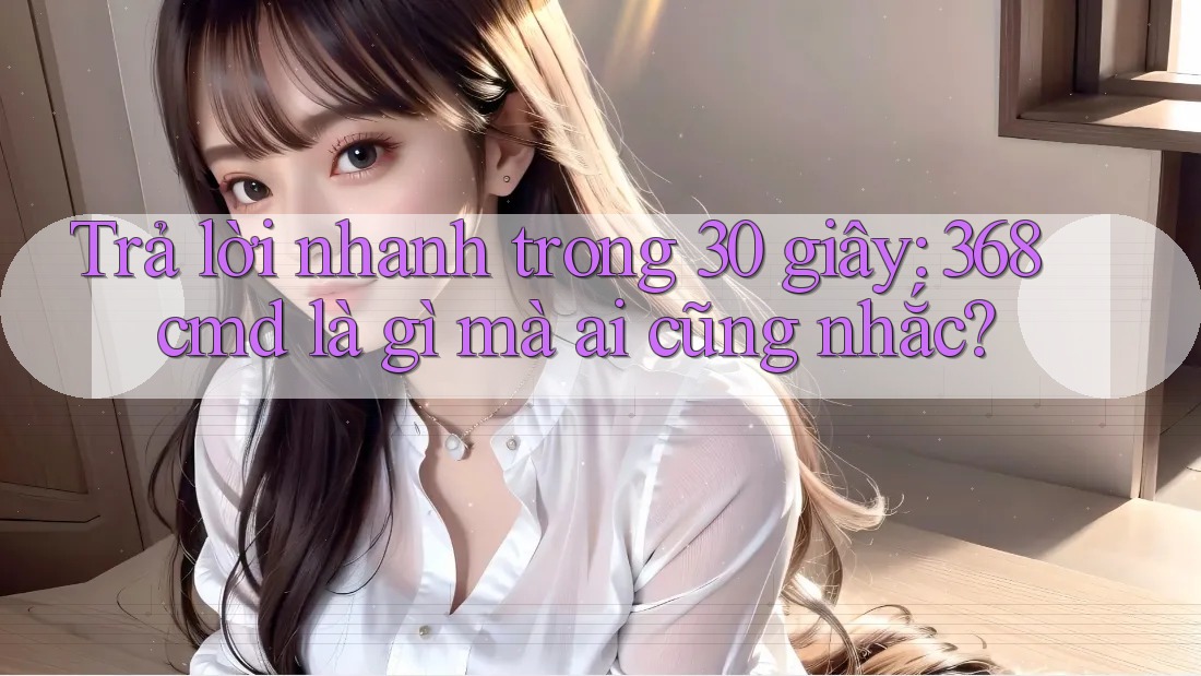 Trả lời nhanh trong 30 giây: 368cmd là gì mà ai cũng nhắc? Trả lời nhanh trong 30 giây: 368cmd là gì mà ai cũng nhắc?
