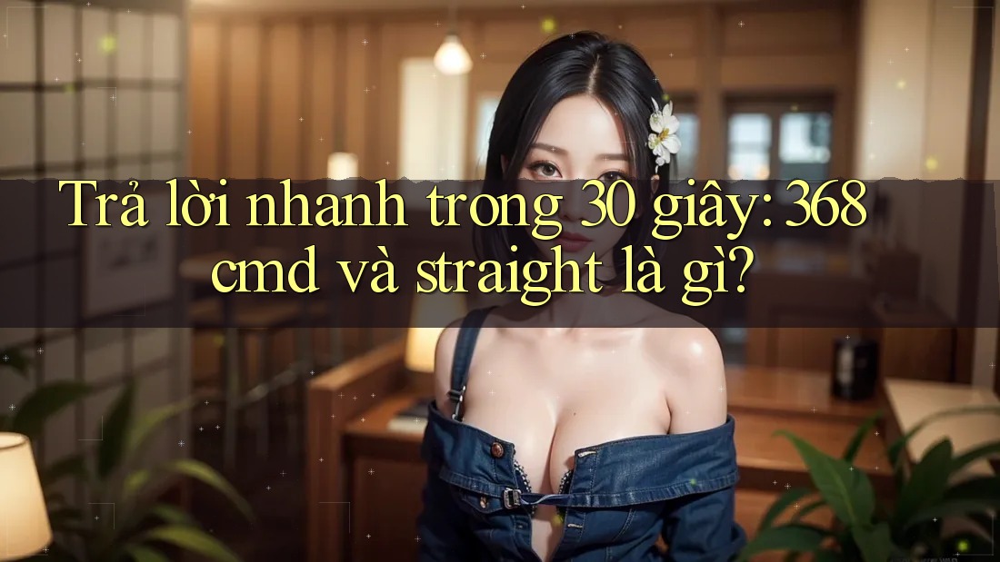 Trả lời nhanh trong 30 giây: 368cmd và straight là gì? Trả lời nhanh trong 30 giây: 368cmd và straight là gì?