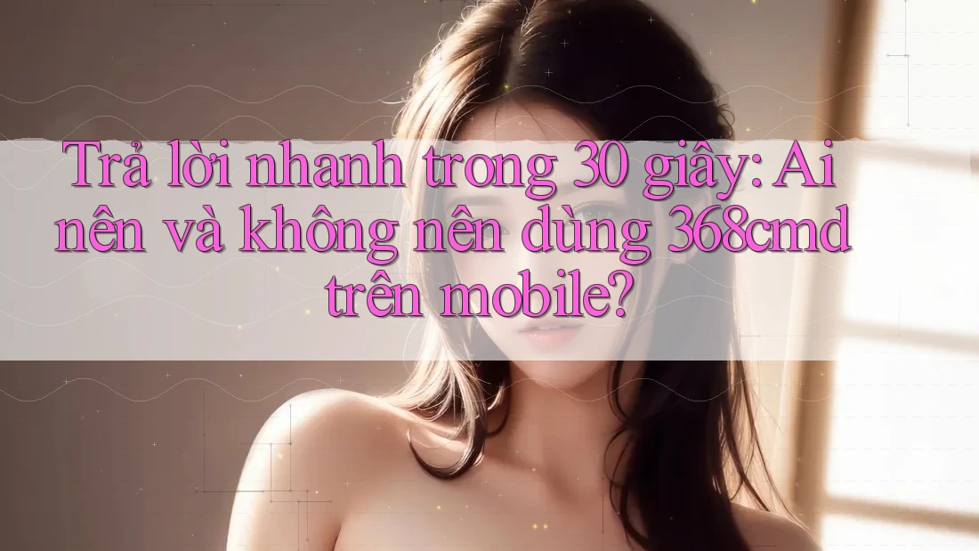 Trả lời nhanh trong 30 giây: Ai nên và không nên dùng 368cmd trên mobile? Trả lời nhanh trong 30 giây: Ai nên và không nên dùng 368cmd trên mobile?