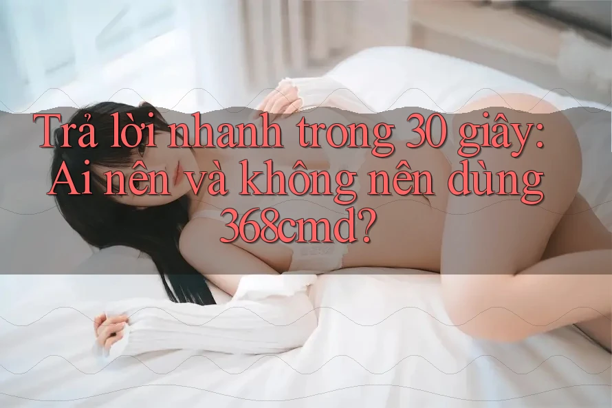 Trả lời nhanh trong 30 giây: Ai nên và không nên dùng 368cmd?