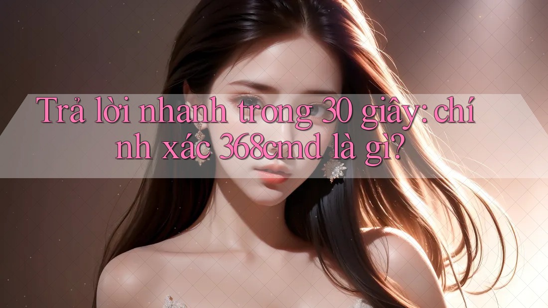 Trả lời nhanh trong 30 giây: chính xác 368cmd là gì? Trả lời nhanh trong 30 giây: chính xác 368cmd là gì?