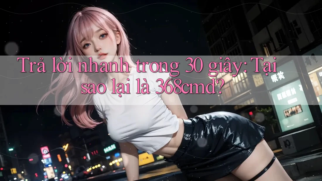 Trả lời nhanh trong 30 giây: Tại sao lại là 368cmd? Trả lời nhanh trong 30 giây: Tại sao lại là 368cmd?