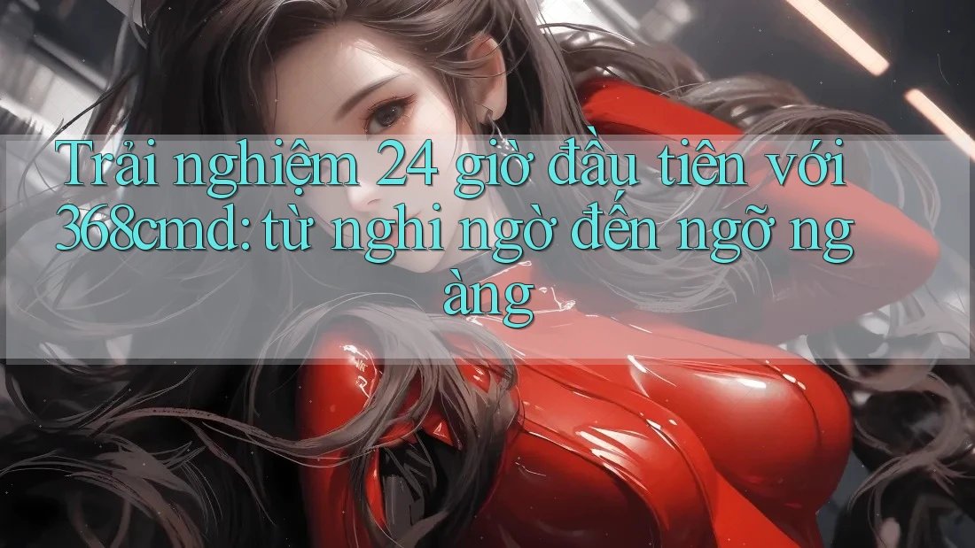 Trải nghiệm 24 giờ đầu tiên với 368cmd: từ nghi ngờ đến ngỡ ngàng Trải nghiệm 24 giờ đầu tiên với 368cmd: từ nghi ngờ đến ngỡ ngàng
