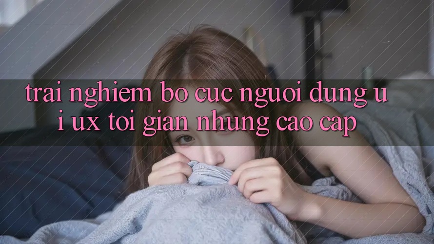 Trải Nghiệm Bố cục Người Dùng (UI/UX) Tối Giản Nhưng Cao cấp