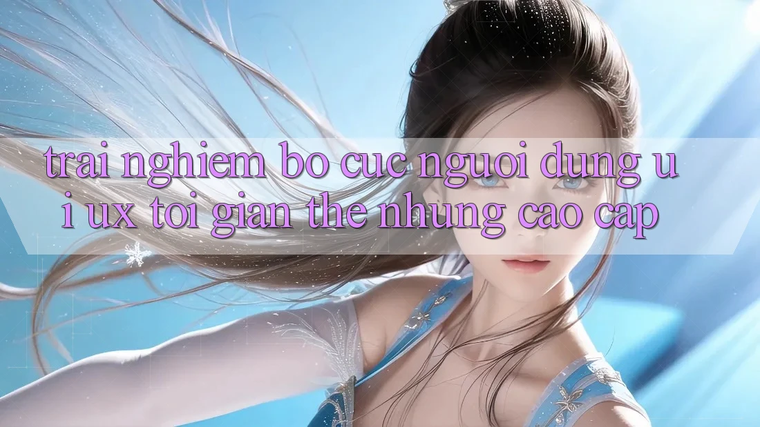Trải Nghiệm Bố cục Người Dùng (UI/UX) Tối Giản Thế nhưng Cao cấp Trải Nghiệm Bố cục Người Dùng (UI/UX) Tối Giản Thế nhưng Cao cấp