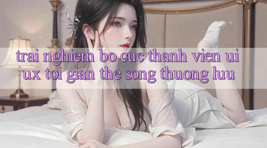 Trải Nghiệm Bố cục Thành viên (UI/UX) Tối Giản Thế song Thượng lưu Trải Nghiệm Bố cục Thành viên (UI/UX) Tối Giản Thế song Thượng lưu