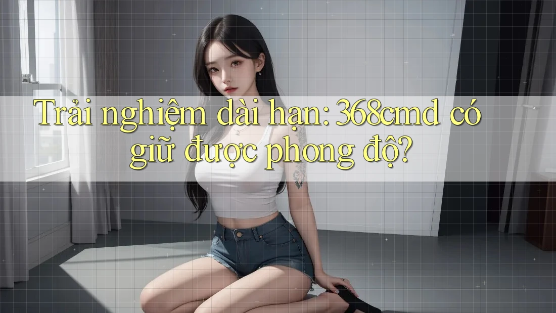 Trải nghiệm dài hạn: 368cmd có giữ được phong độ? Trải nghiệm dài hạn: 368cmd có giữ được phong độ?