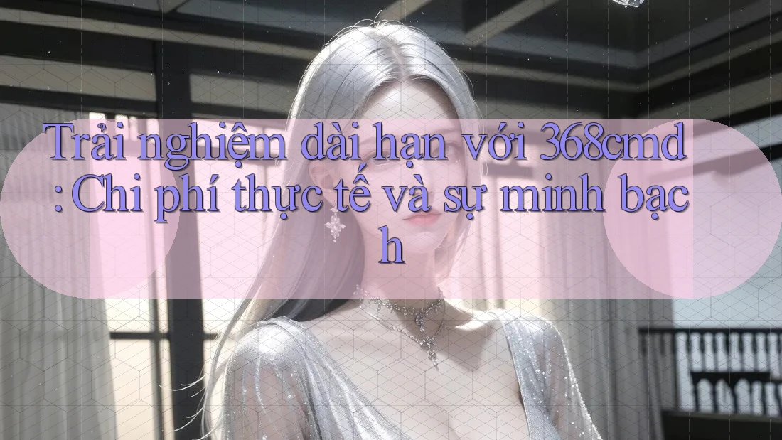 Trải nghiệm dài hạn với 368cmd: Chi phí thực tế và sự minh bạch