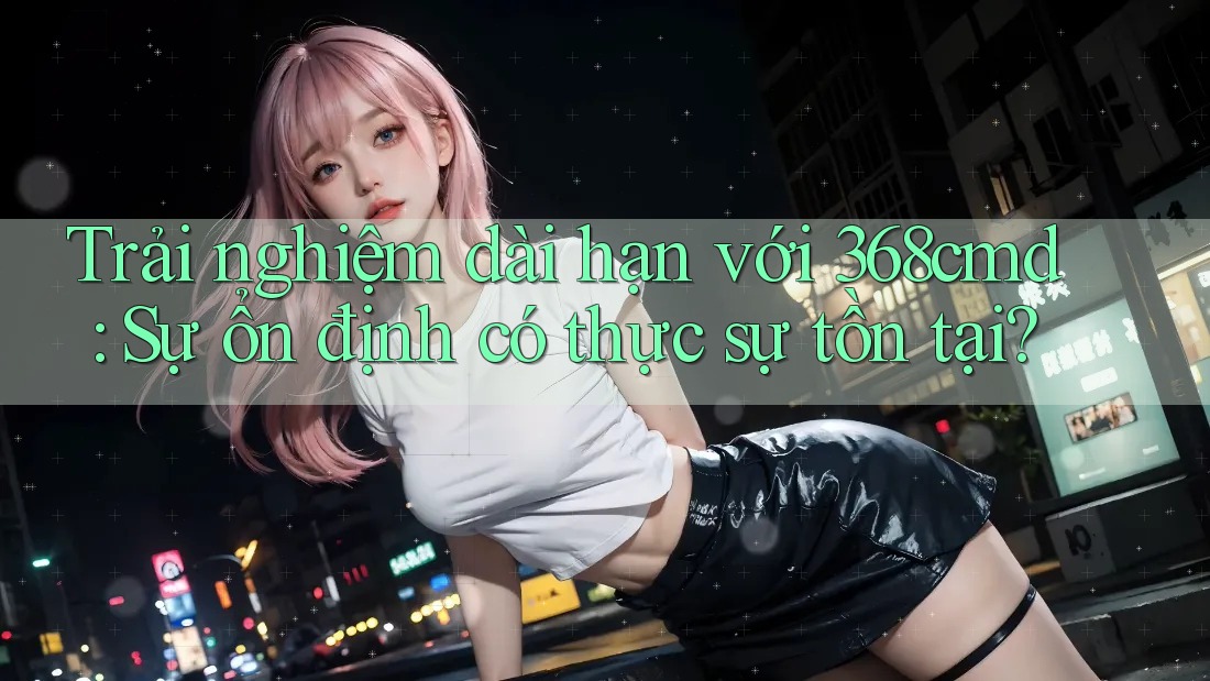 Trải nghiệm dài hạn với 368cmd: Sự ổn định có thực sự tồn tại?