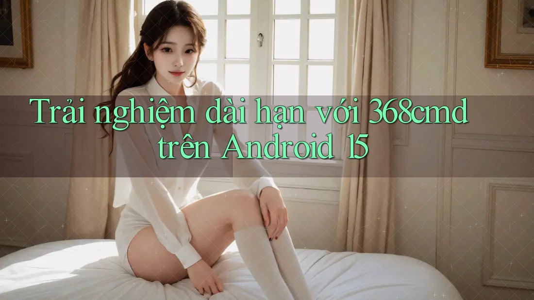 Trải nghiệm dài hạn với 368cmd trên Android 15