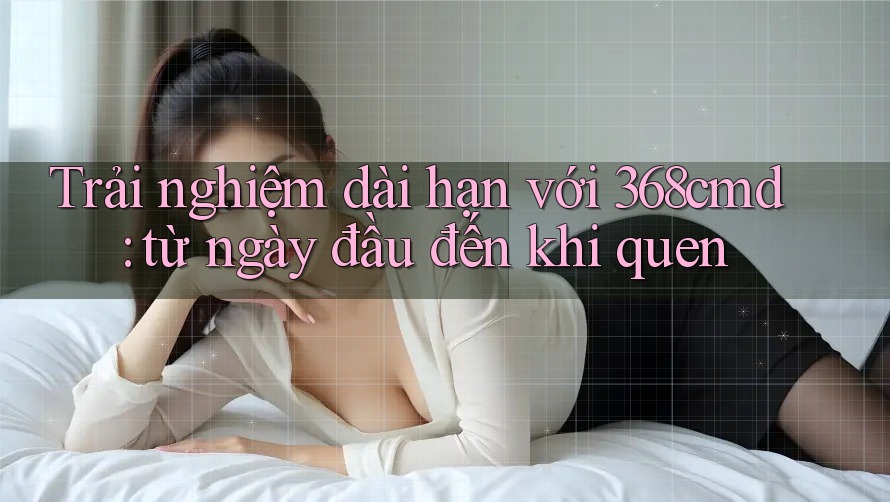 Trải nghiệm dài hạn với 368cmd: từ ngày đầu đến khi quen Trải nghiệm dài hạn với 368cmd: từ ngày đầu đến khi quen