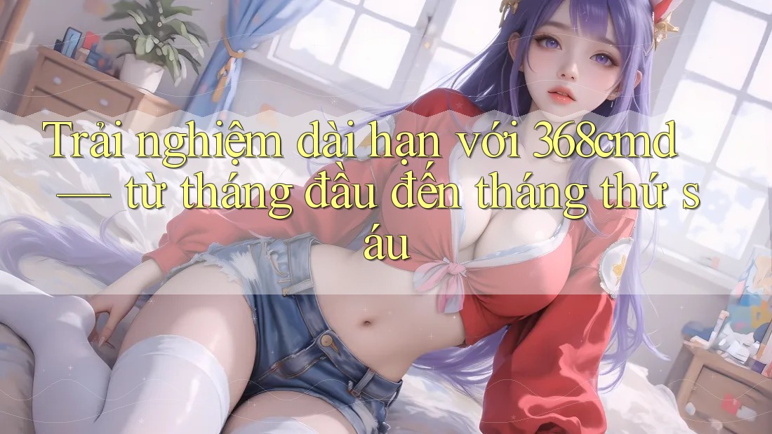 Trải nghiệm dài hạn với 368cmd — từ tháng đầu đến tháng thứ sáu Trải nghiệm dài hạn với 368cmd — từ tháng đầu đến tháng thứ sáu