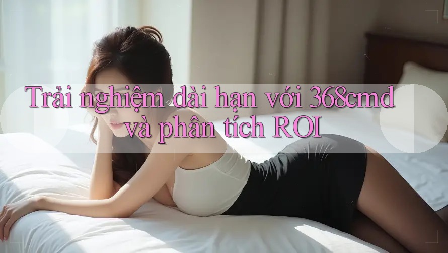 Trải nghiệm dài hạn với 368cmd và phân tích ROI Trải nghiệm dài hạn với 368cmd và phân tích ROI