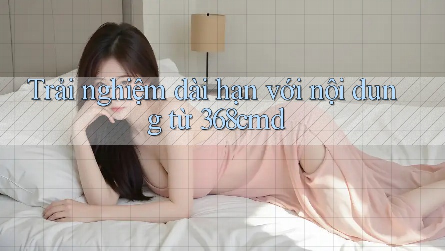 Trải nghiệm dài hạn với nội dung từ 368cmd Trải nghiệm dài hạn với nội dung từ 368cmd
