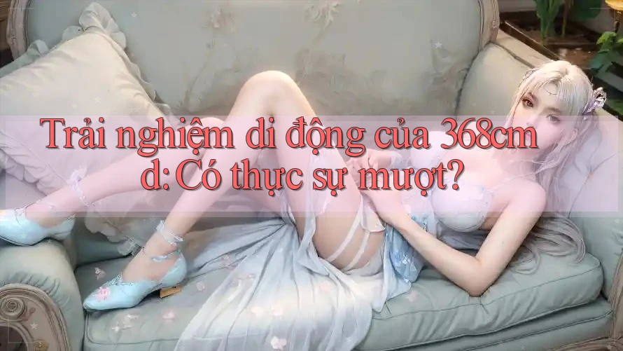 Trải nghiệm di động của 368cmd: Có thực sự mượt? Trải nghiệm di động của 368cmd: Có thực sự mượt?