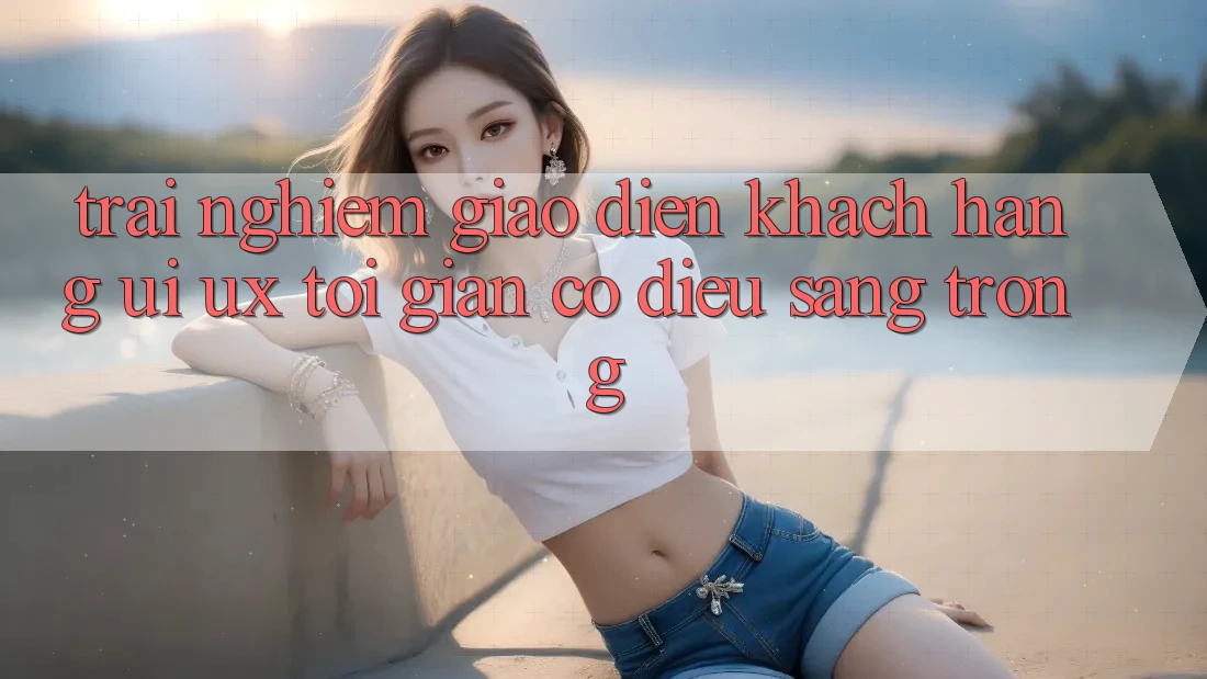 Trải Nghiệm Giao Diện Khách hàng (UI/UX) Tối Giản Có điều Sang trọng