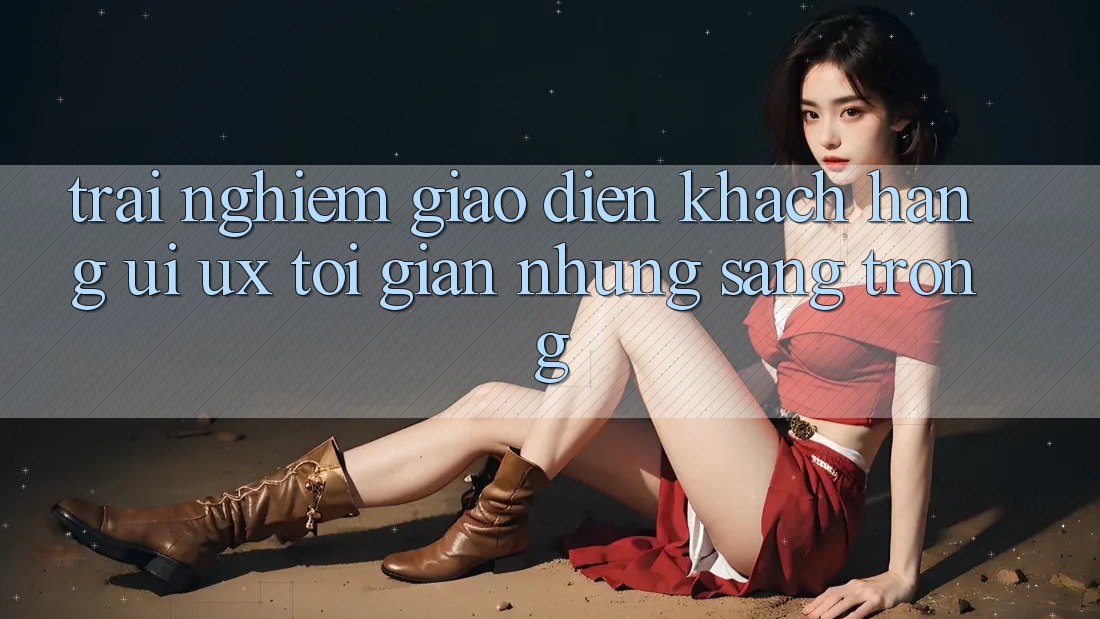 Trải Nghiệm Giao Diện Khách hàng (UI/UX) Tối Giản Nhưng Sang trọng Trải Nghiệm Giao Diện Khách hàng (UI/UX) Tối Giản Nhưng Sang trọng