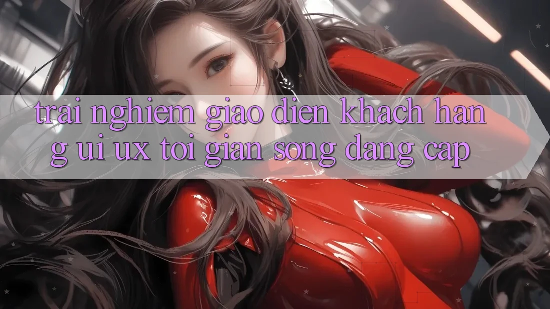 Trải Nghiệm Giao Diện Khách hàng (UI/UX) Tối Giản Song Đẳng cấp Trải Nghiệm Giao Diện Khách hàng (UI/UX) Tối Giản Song Đẳng cấp