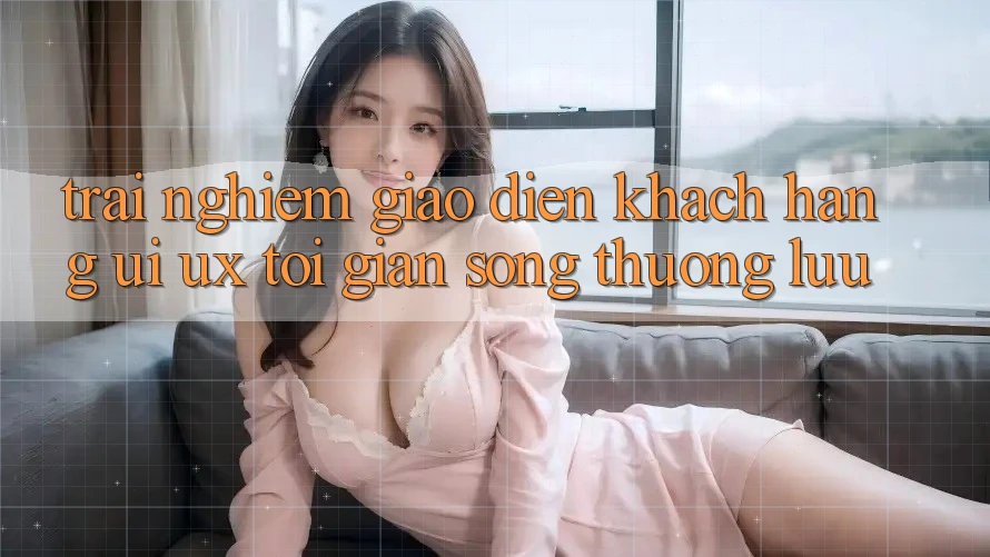 Trải Nghiệm Giao Diện Khách hàng (UI/UX) Tối Giản Song Thượng lưu Trải Nghiệm Giao Diện Khách hàng (UI/UX) Tối Giản Song Thượng lưu