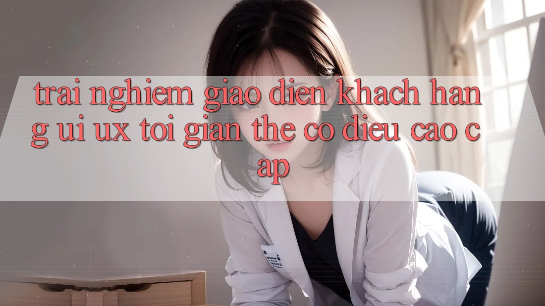 Trải Nghiệm Giao Diện Khách hàng (UI/UX) Tối Giản Thế có điều Cao cấp
