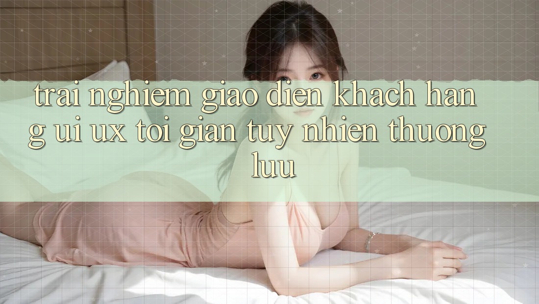 Trải Nghiệm Giao Diện Khách hàng (UI/UX) Tối Giản Tuy nhiên Thượng lưu