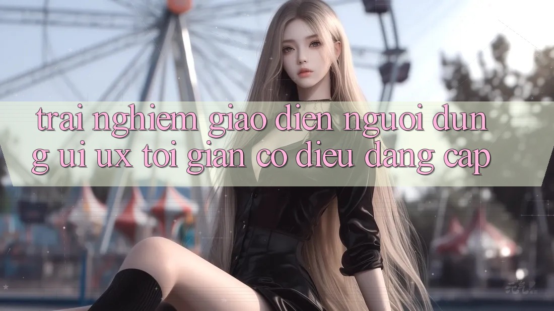 Trải Nghiệm Giao Diện Người Dùng (UI/UX) Tối Giản Có điều Đẳng Cấp Trải Nghiệm Giao Diện Người Dùng (UI/UX) Tối Giản Có điều Đẳng Cấp