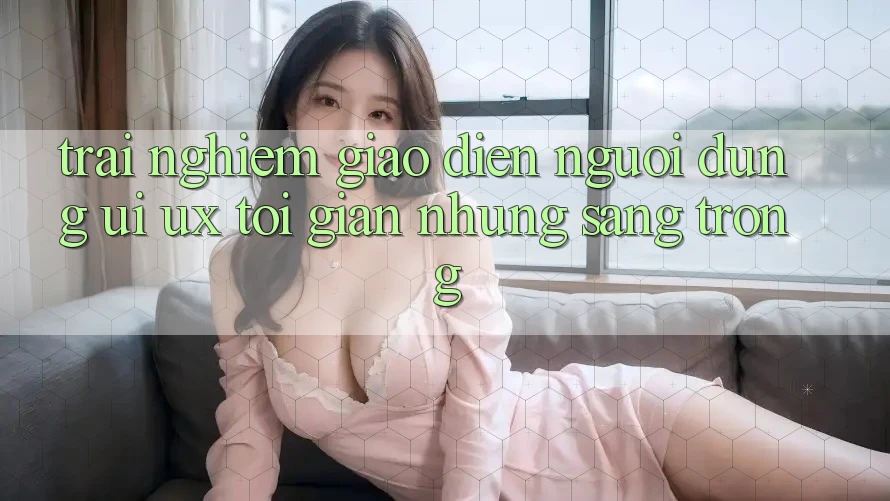 Trải nghiệm Giao Diện Người Dùng (UI/UX) Tối Giản Nhưng Sang trọng Trải nghiệm Giao Diện Người Dùng (UI/UX) Tối Giản Nhưng Sang trọng