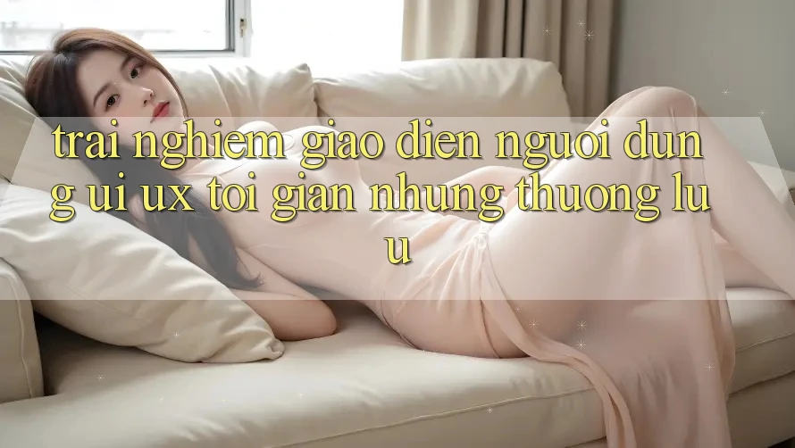 Trải Nghiệm Giao Diện Người Dùng (UI/UX) Tối Giản Nhưng Thượng lưu Trải Nghiệm Giao Diện Người Dùng (UI/UX) Tối Giản Nhưng Thượng lưu