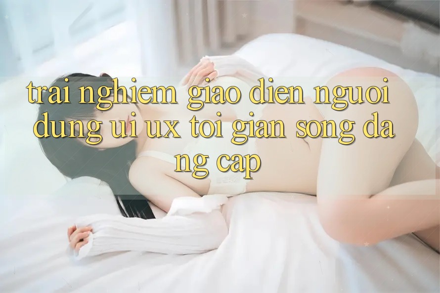 Trải Nghiệm Giao Diện Người Dùng (UI/UX) Tối Giản Song Đẳng Cấp Trải Nghiệm Giao Diện Người Dùng (UI/UX) Tối Giản Song Đẳng Cấp