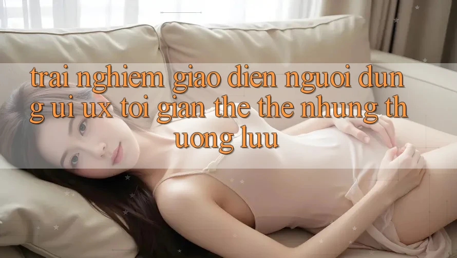 Trải Nghiệm Giao Diện Người Dùng (UI/UX) Tối Giản Thế thế nhưng Thượng lưu Trải Nghiệm Giao Diện Người Dùng (UI/UX) Tối Giản Thế thế nhưng Thượng lưu