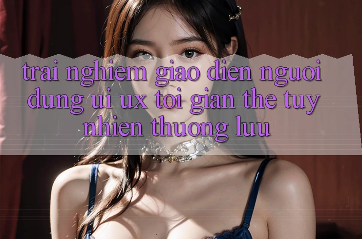 Trải nghiệm Giao Diện Người Dùng (UI/UX) Tối Giản Thế tuy nhiên Thượng lưu