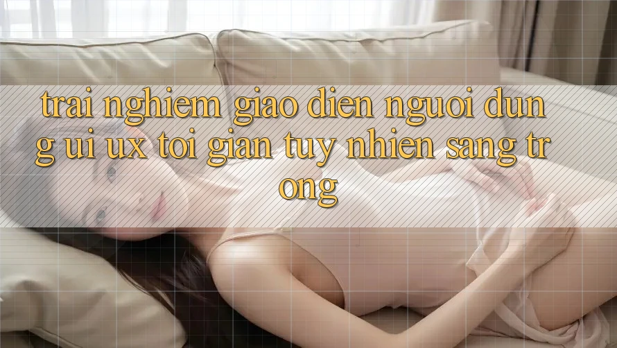 Trải Nghiệm Giao Diện Người Dùng (UI/UX) Tối Giản Tuy nhiên Sang trọng Trải Nghiệm Giao Diện Người Dùng (UI/UX) Tối Giản Tuy nhiên Sang trọng