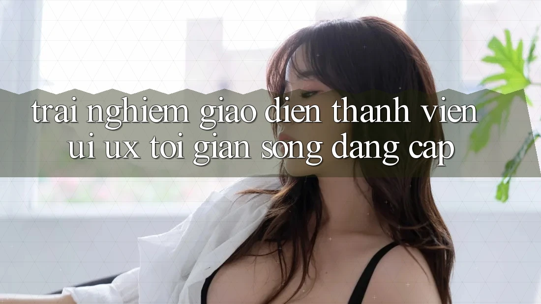 Trải Nghiệm Giao Diện Thành viên (UI/UX) Tối Giản Song Đẳng Cấp Trải Nghiệm Giao Diện Thành viên (UI/UX) Tối Giản Song Đẳng Cấp