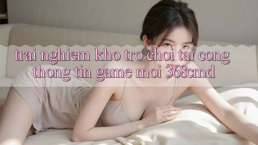 Trải nghiệm Kho Trò Chơi Tại “Cổng thông tin Game Mới” 368cmd Trải nghiệm Kho Trò Chơi Tại “Cổng thông tin Game Mới” 368cmd