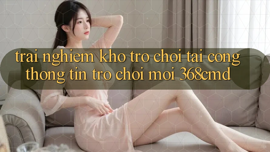 Trải nghiệm Kho Trò Chơi Tại “Cổng thông tin Trò chơi Mới” 368cmd Trải nghiệm Kho Trò Chơi Tại “Cổng thông tin Trò chơi Mới” 368cmd