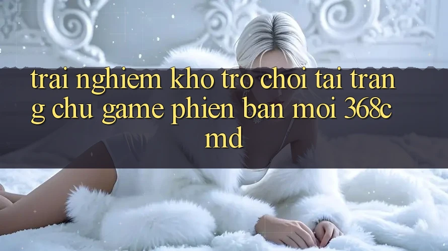 Trải nghiệm Kho Trò Chơi Tại “Trang chủ Game Phiên bản mới” 368cmd Trải nghiệm Kho Trò Chơi Tại “Trang chủ Game Phiên bản mới” 368cmd